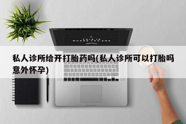 私人卖打胎药的联系方式微信私人诊所给开打胎药吗(私人诊所可以打胎吗意外怀孕)