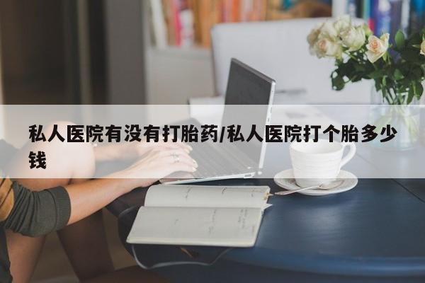 私人卖打胎药的联系方式微信私人医院有没有打胎药/私人医院打个胎多少钱