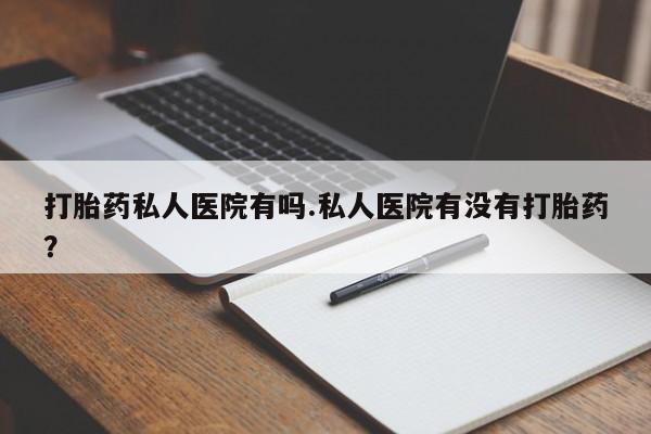 私人卖打胎药的联系方式微信打胎药私人医院有吗.私人医院有没有打胎药？