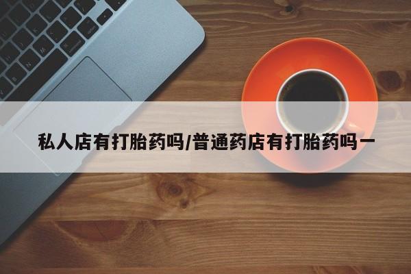 私人卖打胎药的联系方式微信私人店有打胎药吗/普通药店有打胎药吗一