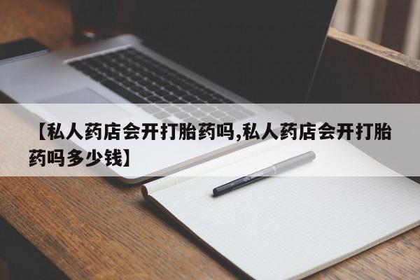 私人卖打胎药的联系方式微信【私人药店会开打胎药吗,私人药店会开打胎药吗多少钱】