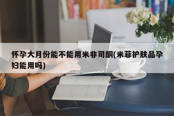 私人卖打胎药的联系方式微信怀孕大月份能不能用米非司酮(米菲护肤品孕妇能用吗)