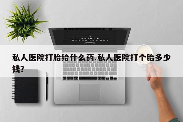 私人卖打胎药的联系方式微信私人医院打胎给什么药.私人医院打个胎多少钱？