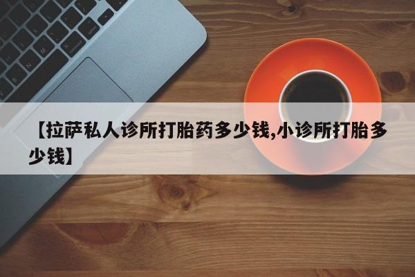 私人卖打胎药的联系方式微信【拉萨私人诊所打胎药多少钱,小诊所打胎多少钱】
