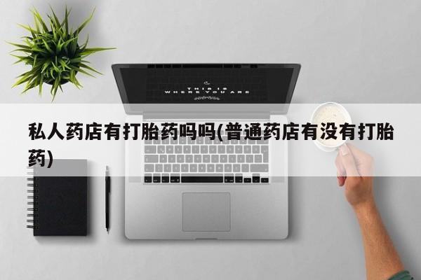 私人卖打胎药的联系方式微信私人药店有打胎药吗吗(普通药店有没有打胎药)
