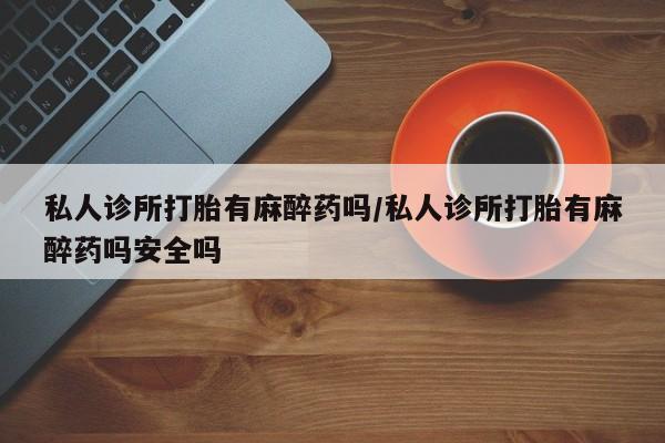 私人卖打胎药的联系方式微信私人诊所打胎有麻醉药吗/私人诊所打胎有麻醉药吗安全吗