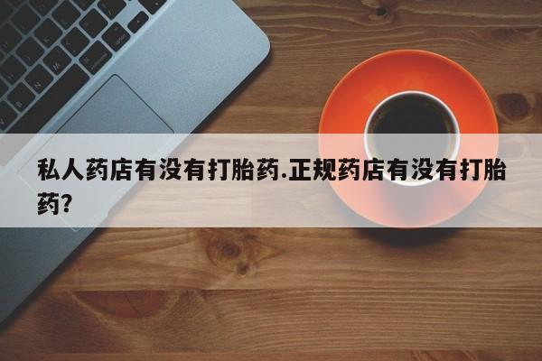 私人卖打胎药的联系方式微信私人药店有没有打胎药.正规药店有没有打胎药？